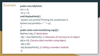 Example public class MyPoint{
int x = 0;
int y = 0;
void displayPoint() {
System.out.println("Printing the coordinates");
System.out.println(x + " " + y);
}
public static void main(String args[]) {
MyPoint obj; // declaration
obj = new MyPoint(); // allocation of memory to an object
obj.x=10; //access data member using object.
obj.y=20;
obj.displayPoint(); // calling a member method
}}
 