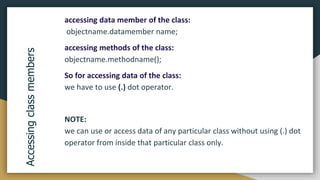 accessing data member of the class:
objectname.datamember name;
accessing methods of the class:
objectname.methodname();
So for accessing data of the class:
we have to use (.) dot operator.
NOTE:
we can use or access data of any particular class without using (.) dot
operator from inside that particular class only.
Accessing
class
members
 