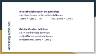 Inside the definition of the same class
<attributeName> or this.<attributeName>
_name = “Lara”; or this._name = “Lara”;
Outside the class definition
i.e. in another class definition
<objectName>.<attributeName>
myBestFriend._name = “Lara”;
Accessing
Attributes
 