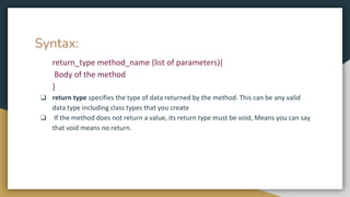 Syntax:
return_type method_name (list of parameters){
Body of the method
}
❏ return type specifies the type of data returned by the method. This can be any valid
data type including class types that you create
❏ If the method does not return a value, its return type must be void, Means you can say
that void means no return.
 