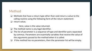 Method
❏ Methods that have a return type other than void return a value to the
calling routine using the following form of the return statement:
❏ return value;
Here, value is the value returned.
❏ The method name is any legal identifier.
❏ The list of parameter is a sequence of type and identifier pairs separated
by commas. Parameters are essentially variables that receive the value of
the arguments passed to the method when it is called.
❏ If the method has no parameters, then the parameter list will be empty.
 