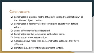 Constructors
❏ Constructor is a special method that gets invoked “automatically” at
the time of object creation.
❏ Constructor is normally used for initializing objects with default
values
❏ unless different values are supplied.
❏ Constructor has the same name as the class name.
❏ Constructor cannot return values.
❏ A class can have more than one constructor as long as they have
different
❏ signature (i.e., different input arguments syntax).
 
