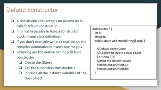 Default constructor
❏ A constructor that accepts no parameter is
called Default Constructor.
❏ It is not necessary to have a constructor
block in your class definition.
❏ If you don’t explicitly write a constructor, the
compiler automatically inserts one for you.
❏ Following are the motive behind a default
constructor.
❏ Create the Object
❏ Call the super class constructor()
❏ Initialize all the instance variables of the
class object.
public class T {
int a;
String b;
public static void main(String[] args) {
//Default constructor
//is called to create a new object
T t = new T();
//print the default values
System.out.println(t.a);
System.out.println(t.b);
}
}
 