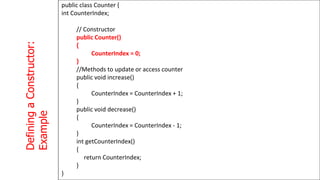 Defining
a
Constructor:
Example
1
3
3
public class Counter {
int CounterIndex;
// Constructor
public Counter()
{
CounterIndex = 0;
}
//Methods to update or access counter
public void increase()
{
CounterIndex = CounterIndex + 1;
}
public void decrease()
{
CounterIndex = CounterIndex - 1;
}
int getCounterIndex()
{
return CounterIndex;
}
}
 
