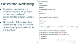 Constructor Overloading
■ Constructor overloading is a
technique in Java in which a class
can have any number of
constructors that differ in parameter
lists.
■ The compiler differentiates these
constructors by taking into account
the number of parameters in the list
and their type.
7
 