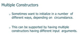 Multiple Constructors
1
3
7
❏ Sometimes want to initialize in a number of
different ways, depending on circumstance.
❏ This can be supported by having multiple
constructors having different input arguments.
 