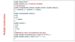 Multiple
Constructors
1
3
8
public class Circle {
public double x,y,r; //instance variables
// Constructors
public Circle(double centreX, double centreY, double radius) {
x = centreX; y = centreY; r = radius;
}
public Circle(double radius) {
x=0;
y=0;
r = radius;
}
public Circle() {
x=0;
y=0;
r=1.0;
}
//Methods to return circumference and area
public double circumference() { return 2*3.14*r; }
public double area() { return 3.14 * r * r; }
}
 