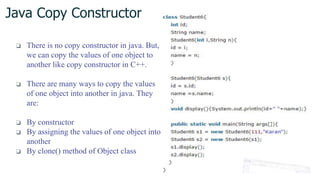 Java Copy Constructor
❏ There is no copy constructor in java. But,
we can copy the values of one object to
another like copy constructor in C++.
❏ There are many ways to copy the values
of one object into another in java. They
are:
❏ By constructor
❏ By assigning the values of one object into
another
❏ By clone() method of Object class
 