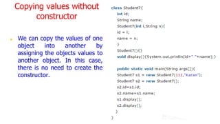 Copying values without
constructor
■ We can copy the values of one
object into another by
assigning the objects values to
another object. In this case,
there is no need to create the
constructor.
 