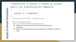 Scope
of
Formal
Parameters
//Invocation of the method... somewhere in main...
...
int next = keyboard.nextInt();
System.out.println(someObj.doubleValue(next));
❖ What is the formal parameter in the method definition?
numberIn
❖ What is the argument (actual parameter) in the method invocation?
next
 