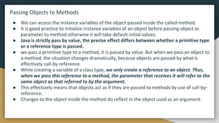 Passing Objects to Methods
● We can access the instance variables of the object passed inside the called method.
● It is good practice to initialize instance variables of an object before passing object as
parameter to method otherwise it will take default initial values.
● Java is strictly pass by value, the precise effect differs between whether a primitive type
or a reference type is passed.
● we pass a primitive type to a method, it is passed by value. But when we pass an object to
a method, the situation changes dramatically, because objects are passed by what is
effectively call-by-reference.
● While creating a variable of a class type, we only create a reference to an object. Thus,
when we pass this reference to a method, the parameter that receives it will refer to the
same object as that referred to by the argument.
● This effectively means that objects act as if they are passed to methods by use of call-by-
reference.
● Changes to the object inside the method do reflect in the object used as an argument.
 