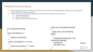 ❏ Method Overloading is a feature that allows a class to have more than one method having the same name, if their argument
lists are different( ie. differs in signature.)
❏ In order to overload a method, the argument lists of the methods must differ in either of these:
❏ Number of parameters.
❏ Data type of parameters.
❏ Sequence of Data type of parameters.
public class ExampleOverloading
{
public static void main(String
args[])
{
DisplayOverloading obj = new
DisplayOverloading();
obj.disp('a');
obj.disp('a',10);
}
}
class DisplayOverloading
{
public void disp(char c)
{
System.out.println(c);
}
public void disp(char c, int num)
{
System.out.println(c + " "+num);
} }
Method Overloading
 