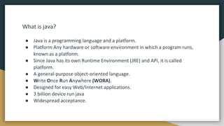 What is java?
● Java is a programming language and a platform.
● Platform Any hardware or software environment in which a program runs,
known as a platform.
● Since Java has its own Runtime Environment (JRE) and API, it is called
platform.
● A general-purpose object-oriented language.
● Write Once Run Anywhere (WORA).
● Designed for easy Web/Internet applications.
● 3 billion device run java
● Widespread acceptance.
 