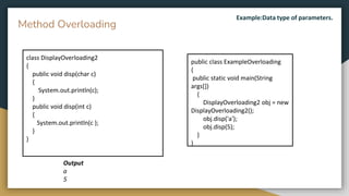 public class ExampleOverloading
{
public static void main(String
args[])
{
DisplayOverloading2 obj = new
DisplayOverloading2();
obj.disp('a');
obj.disp(5);
}
}
class DisplayOverloading2
{
public void disp(char c)
{
System.out.println(c);
}
public void disp(int c)
{
System.out.println(c );
}
}
Method Overloading
Output
a
5
Example:Data type of parameters.
 