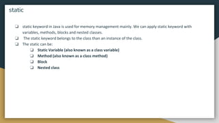 ❏ static keyword in Java is used for memory management mainly. We can apply static keyword with
variables, methods, blocks and nested classes.
❏ The static keyword belongs to the class than an instance of the class.
❏ The static can be:
❏ Static Variable (also known as a class variable)
❏ Method (also known as a class method)
❏ Block
❏ Nested class
static
 