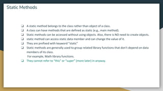 ❏ A static method belongs to the class rather than object of a class.
❏ A class can have methods that are defined as static (e.g., main method).
❏ Static methods can be accessed without using objects. Also, there is NO need to create objects.
❏ static method can access static data member and can change the value of it.
❏ They are prefixed with keyword “static”
❏ Static methods are generally used to group related library functions that don’t depend on data
members of its class.
For example, Math library functions.
❏ They cannot refer to “this” or “super” (more later) in anyway.
Static Methods
 