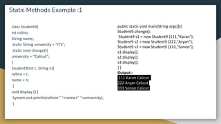 class Student9{
int rollno;
String name;
static String university = "ITS";
static void change(){
university = “Calicut”;
}
Student9(int r, String n){
rollno = r;
name = n;
}
void display () {
System.out.println(rollno+" "+name+" "+university);
}
Static Methods Example :1
public static void main(String args[]){
Student9.change();
Student9 s1 = new Student9 (111,"Karan");
Student9 s2 = new Student9 (222,"Aryan");
Student9 s3 = new Student9 (333,"Sonoo");
s1.display();
s2.display();
s3.display();
} }
Output:-
111 Karan Calicut
222 Aryan Calicut
333 Sonoo Calicut
 
