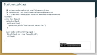 ❏ A class can be made static only if it is a nested class.
❏ Nested static class doesn’t need reference of Outer class
❏ A static class cannot access non-static members of the Outer class
Example:
public class ClassA {
static class ClassB {
public void func() {
System.out.println("This is a static nested class");
}
}
public static void main(String args[]) {
ClassA.ClassB obj = new ClassA.ClassB();
obj.func();
}
}
Static nested class
Output:-
This is a static nested class
 