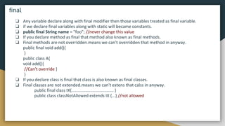 ❏ Any variable declare along with final modifier then those variables treated as final variable.
❏ if we declare final variables along with static will became constants.
❏ public final String name = "foo"; //never change this value
❏ If you declare method as final that method also known as final methods.
❏ Final methods are not overridden.means we can't overridden that method in anyway.
public final void add(){
}
public class A{
void add(){
//Can't override }
}
❏ If you declare class is final that class is also known as final classes.
❏ Final classes are not extended.means we can't extens that calss in anyway.
public final class IX{.................................... }
public class classNotAllowed extends IX {...} //not allowed
final
 