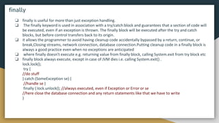 ❏ finally is useful for more than just exception handling.
❏ The finally keyword is used in association with a try/catch block and guarantees that a section of code will
be executed, even if an exception is thrown. The finally block will be executed after the try and catch
blocks, but before control transfers back to its origin.
❏ it allows the programmer to avoid having cleanup code accidentally bypassed by a return, continue, or
break,Closing streams, network connection, database connection.Putting cleanup code in a finally block is
always a good practice even when no exceptions are anticipated
❏ where finally doesn't execute e.g. returning value from finally block, calling System.exit from try block etc
❏ finally block always execute, except in case of JVM dies i.e. calling System.exit() .
lock.lock();
try {
//do stuff
} catch (SomeException se) {
//handle se }
finally { lock.unlock(); //always executed, even if Exception or Error or se
//here close the database connection and any return statements like that we have to write
}
finally
 