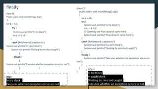 class B {
Public static void main(String[] args)
{
int k = 55;
try {
System.out.println("In try block");
int z = k / 55;
}
catch (ArithmeticException e) {
System.out.println("In catch block");
System.out.println("Dividing by zero but caught");
}
finally
{
System.out.println("Executes whether exception occurs or not");
} }
}
finally class C {
public static void main(String[] args)
{
int k = 66;
try {
System.out.println("In try block");
int z = k / 0;
// Carefully see flow dosen't come here
System.out.println("Flow dosen't came here");
}
catch (ArithmeticException e) {
System.out.println("In catch block");
System.out.println("Dividing by zero but caught");
}
finally {
System.out.println("Executes whether an exception occurs or
not");
}
}
}
o/p:-
In try block
Executes whether exception occurs or not
o/p:-
In try block
In catch block
Dividing by zero but caught
Executes whether an exception occurs or not
 