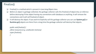 ❏ Finalize() is a method which is present in Java.lang.Object class.
❏ Before an object is garbage collected, the garbage collector calls this finalize() of object.Any un refernce
before destroying if that object having any connections with database or anything..It will remove the
connections and it will call finalize() of object.
❏ It will destroy the object. If you want to Explicitly call this garbage collector you can use System.gc() or
Runtime.gc() objects are there from a long time the garbage collector will destroy that objects.
public void finalize() {
//free resources (e.g. unallocate memory)
super.finalize();
}
Finalize()
 