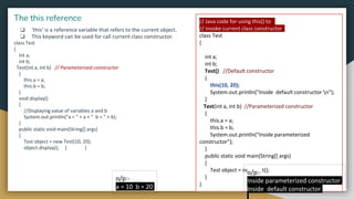 ❏ ‘this’ is a reference variable that refers to the current object.
❏ This keyword can be used for call current class constructor.
class Test
{
int a;
int b;
Test(int a, int b) // Parameterized constructor
{
this.a = a;
this.b = b;
}
void display()
{
//Displaying value of variables a and b
System.out.println("a = " + a + " b = " + b);
}
public static void main(String[] args)
{
Test object = new Test(10, 20);
object.display(); } }
The this reference
o/p:-
a = 10 b = 20
// Java code for using this() to
// invoke current class constructor
class Test
{
int a;
int b;
Test() //Default constructor
{
this(10, 20);
System.out.println("Inside default constructor n");
}
Test(int a, int b) //Parameterized constructor
{
this.a = a;
this.b = b;
System.out.println("Inside parameterized
constructor");
}
public static void main(String[] args)
{
Test object = new Test();
}
}
o/p:-
Inside parameterized constructor
Inside default constructor
 