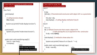 // Java code for using 'this'
// keyword as method parameter
class A
{
B obj;
A(B obj) // Parameterized constructor with object of B as a parameter
{
this.obj = obj;
obj.display(); // calling display method of class B
} }
class B
{
int x = 5;
B() // Default Constructor that create a object of A
{ // with passing this as an argument in the constructor
A obj = new A(this);
}
void display() // method to show value of x
{
System.out.println("Value of x in Class B : " + x);
}
public static void main(String[] args) {
B obj = new B();
}
}
o/p:-
Value of x in Class B : 5
// Java code for using this to invoke current
// class method
class Test {
void display()
{
// calling function show()
this.show();
System.out.println("Inside display function");
}
void show() {
System.out.println("Inside show funcion");
}
public static void main(String args[]) {
Test t1 = new Test();
t1.display();
}
}
o/p:-
Inside show funcion
Inside display function
 