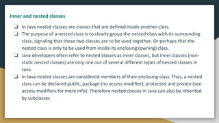 ❏ In Java nested classes are classes that are defined inside another class.
❏ The purpose of a nested class is to clearly group the nested class with its surrounding
class, signaling that these two classes are to be used together. Or perhaps that the
nested class is only to be used from inside its enclosing (owning) class.
❏ Java developers often refer to nested classes as inner classes, but inner classes (non-
static nested classes) are only one out of several different types of nested classes in
Java.
❏ In Java nested classes are considered members of their enclosing class. Thus, a nested
class can be declared public, package (no access modifier), protected and private (see
access modifiers for more info). Therefore nested classes in Java can also be inherited
by subclasses
Inner and nested classes
 