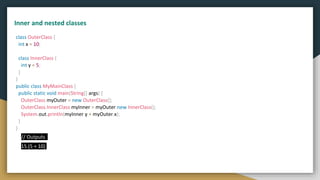 class OuterClass {
int x = 10;
class InnerClass {
int y = 5;
}
}
public class MyMainClass {
public static void main(String[] args) {
OuterClass myOuter = new OuterClass();
OuterClass.InnerClass myInner = myOuter.new InnerClass();
System.out.println(myInner.y + myOuter.x);
}
}
// Outputs
15 (5 + 10)
Inner and nested classes
 