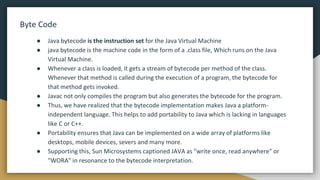 Byte Code
● Java bytecode is the instruction set for the Java Virtual Machine
● java bytecode is the machine code in the form of a .class file, Which runs on the Java
Virtual Machine.
● Whenever a class is loaded, it gets a stream of bytecode per method of the class.
Whenever that method is called during the execution of a program, the bytecode for
that method gets invoked.
● Javac not only compiles the program but also generates the bytecode for the program.
● Thus, we have realized that the bytecode implementation makes Java a platform-
independent language. This helps to add portability to Java which is lacking in languages
like C or C++.
● Portability ensures that Java can be implemented on a wide array of platforms like
desktops, mobile devices, severs and many more.
● Supporting this, Sun Microsystems captioned JAVA as "write once, read anywhere" or
"WORA" in resonance to the bytecode interpretation.
 
