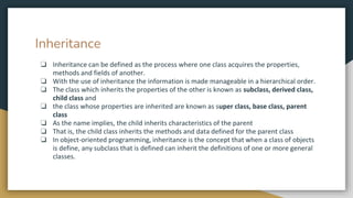 Inheritance
❏ Inheritance can be defined as the process where one class acquires the properties,
methods and fields of another.
❏ With the use of inheritance the information is made manageable in a hierarchical order.
❏ The class which inherits the properties of the other is known as subclass, derived class,
child class and
❏ the class whose properties are inherited are known as super class, base class, parent
class
❏ As the name implies, the child inherits characteristics of the parent
❏ That is, the child class inherits the methods and data defined for the parent class
❏ In object-oriented programming, inheritance is the concept that when a class of objects
is define, any subclass that is defined can inherit the definitions of one or more general
classes.
 