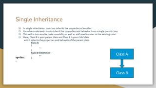 Single Inheritance
❏ In single inheritance, one class inherits the properties of another.
❏ It enables a derived class to inherit the properties and behavior from a single parent class.
❏ This will in turn enable code reusability as well as add new features to the existing code.
❏ Here, Class A is your parent class and Class B is your child class
which inherits the properties and behavior of the parent class.
Class A
{
---
}
Class B extends A {
---
}
syntax:
-
 