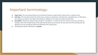 Important terminology:
❏ Super Class: The class whose features are inherited is known as superclass(or a base class or a parent class).
❏ Sub Class: The class that inherits the other class is known as subclass(or a derived class, extended class, or child class).
The subclass can add its own fields and methods in addition to the superclass fields and methods.
❏ Reusability: Inheritance supports the concept of “reusability”, i.e. when we want to create a new class and there is
already a class that includes some of the code that we want, we can derive our new class from the existing class. By
doing this, we are reusing the fields and methods of the existing class.
❏ The keyword used for inheritance is extends.
 
