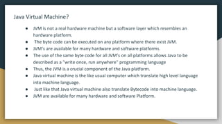 Java Virtual Machine?
● JVM is not a real hardware machine but a software layer which resembles an
hardware platform.
● The byte code can be executed on any platform where there exist JVM.
● JVM‘s are available for many hardware and software platforms.
● The use of the same byte code for all JVM’s on all platforms allows Java to be
described as a "write once, run anywhere" programming language
● Thus, the JVM is a crucial component of the Java platform.
● Java virtual machine is the like usual computer which translate high level language
into machine language.
● Just like that Java virtual machine also translate Bytecode into machine language.
● JVM are available for many hardware and software Platform.
 