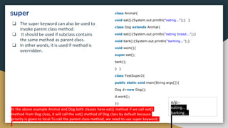 super
❏ The super keyword can also be used to
invoke parent class method.
❏ It should be used if subclass contains
the same method as parent class.
❏ In other words, it is used if method is
overridden.
class Animal{
void eat(){System.out.println("eating...");} }
class Dog extends Animal{
void eat(){System.out.println("eating bread...");}
void bark(){System.out.println("barking...");}
void work(){
super.eat();
bark();
} }
class TestSuper2{
public static void main(String args[]){
Dog d=new Dog();
d.work();
}} o/p:-
eating...
barking...
In the above example Animal and Dog both classes have eat() method if we call eat()
method from Dog class, it will call the eat() method of Dog class by default because
priority is given to local.To call the parent class method, we need to use super keyword.
 