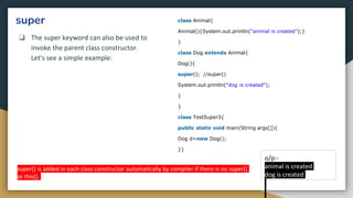 super
❏ The super keyword can also be used to
invoke the parent class constructor.
Let's see a simple example:
class Animal{
Animal(){System.out.println("animal is created");}
}
class Dog extends Animal{
Dog(){
super(); //super()
System.out.println("dog is created");
}
}
class TestSuper3{
public static void main(String args[]){
Dog d=new Dog();
}}
o/p:-
animal is created
dog is created
super() is added in each class constructor automatically by compiler if there is no super()
or this().
 