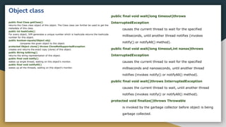 Object class
public final Class getClass()
returns the Class class object of this object. The Class class can further be used to get the
metadata of this class.
public int hashCode()
For every object, JVM generates a unique number which is hashcode.returns the hashcode
number for this object.
public boolean equals(Object obj)
compares the given object to this object.
protected Object clone() throws CloneNotSupportedException
creates and returns the exact copy (clone) of this object.
public String toString()
returns the string representation of this object.
public final void notify()
wakes up single thread, waiting on this object's monitor.
public final void notifyAll()
wakes up all the threads, waiting on this object's monitor.
public final void wait(long timeout)throws
InterruptedException
causes the current thread to wait for the specified
milliseconds, until another thread notifies (invokes
notify() or notifyAll() method).
public final void wait(long timeout,int nanos)throws
InterruptedException
causes the current thread to wait for the specified
milliseconds and nanoseconds, until another thread
notifies (invokes notify() or notifyAll() method).
public final void wait()throws InterruptedException
causes the current thread to wait, until another thread
notifies (invokes notify() or notifyAll() method).
protected void finalize()throws Throwable
is invoked by the garbage collector before object is being
garbage collected.
 