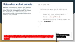 Object class method example:
getClass() : Returns the class object of “this” object and
used to get actual runtime class of the object. It can
also be used to get metadata of this class. The returned
Class object is the object that is locked by static
synchronized methods of the represented class. As it is
final so we don’t override it.
public class Test
{
public static void main(String[] args)
{
Object obj = new String("HELLO");
Class a = obj.getClass();
System.out.println("Class of Object obj
is : " + a.getName());
}
}
o/p:-
Class of Object obj is :
java.lang.String
Note :After loading a .class file, JVM will create an object of the type java.lang.Class in the
Heap area. We can use this class object to get Class level information. It is widely used in
Reflection
 