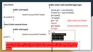 class Game
{
public void type()
{
System.out.println("Indoor
& outdoor");
}
}
Class Cricket extends Game
{
public void type()
{
System.out.println("outdoor
game");
}
o/p:-
Indoor & outdoor
Outdoor game
Outdoor game
public static void main(String[] args)
{
Game gm = new Game();
Cricket ck = new Cricket();
gm.type();
ck.type();
gm = ck; //gm refers to Cricket
object
gm.type(); //calls Cricket's version
of type
}
}
Notice the last output. This is because of the statement, gm = ck;. Now gm.type() will
call the Cricket class version of type() method. Because here gm refers to the cricket
object
 