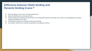 Difference between Static binding and
Dynamic binding in java ?
❏ Static binding in Java occurs during compile time
❏ dynamic binding occurs during runtime.
❏ Static binding uses type(Class) information for binding while dynamic binding uses instance of class(Object) to resolve
calling of method at run-time
❏ Overloaded methods are bonded using static binding
❏ overridden methods are bonded using dynamic binding at runtime.
 
