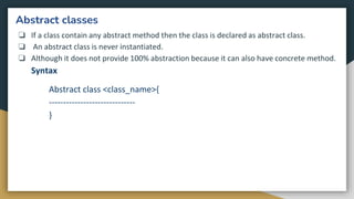 Abstract classes
❏ If a class contain any abstract method then the class is declared as abstract class.
❏ An abstract class is never instantiated.
❏ Although it does not provide 100% abstraction because it can also have concrete method.
Syntax
Abstract class <class_name>{
------------------------------
}
 