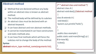 Abstract method
❏ Method that are declared without any body
within an abstract class is known as abstract
method.
❏ The method body will be defined by its subclass
❏ An abstract class must be declared with an
abstract keyword.
❏ It can have abstract and non-abstract methods.
❏ It cannot be instantiated.It can have constructors
and static methods also.
❏ It can have final methods which will force the
subclass not to change the body of the method.
Syntax
abstract return_type method_name(arguments list);
/* * abstract class and method */
abstract class A {
abstract void doo();//abstract method
}
class B extends A {
void doo() {
System.out.println("hello");
}
}
public class example {
public static void main(String[] y) {
B b=new B();
b.doo();
}
}
 
