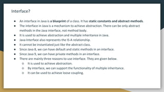 Interface?
● An interface in Java is a blueprint of a class. It has static constants and abstract methods.
● The interface in Java is a mechanism to achieve abstraction. There can be only abstract
methods in the Java interface, not method body.
● It is used to achieve abstraction and multiple inheritance in Java.
● Java Interface also represents the IS-A relationship.
● It cannot be instantiated just like the abstract class.
● Since Java 8, we can have default and static methods in an interface.
● Since Java 9, we can have private methods in an interface.
● There are mainly three reasons to use interface. They are given below.
○ It is used to achieve abstraction.
○ By interface, we can support the functionality of multiple inheritance.
○ It can be used to achieve loose coupling.
 