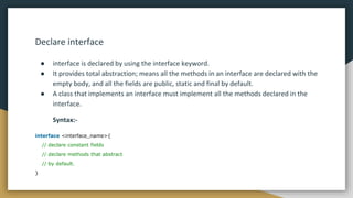 Declare interface
● interface is declared by using the interface keyword.
● It provides total abstraction; means all the methods in an interface are declared with the
empty body, and all the fields are public, static and final by default.
● A class that implements an interface must implement all the methods declared in the
interface.
Syntax:-
interface <interface_name>{
// declare constant fields
// declare methods that abstract
// by default.
}
 