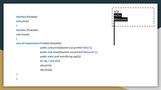 interface Printable{
void print();
}
interface Showable{
void show();
}
class A7 implements Printable,Showable{
public void print(){System.out.println("Hello");}
public void show(){System.out.println("Welcome");}
public static void main(String args[]){
A7 obj = new A7();
obj.print();
obj.show();
}
}
o/p:-
Hello
Welcome
 