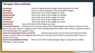parseInt(s) returns a signed decimal integer value equivalent to string
toString(i) returns a new String object representing the integer i
byteValue() returns the value of this Integer as a byte
doubleValue() returns the value of this Integer as a double
floatValue() returns the value of this Integer as a float
intValue() returns the value of this Integer as an int
shortValue() returns the value of this Integer as a short
longValue() returns the value of this Integer as a long
int compareTo(int i) Compares the numerical value of the invoking object with that of i. Returns 0 if the
values are equal. Returns a negative value if the invoking object has a lower value. Returns a positive value if
the invoking object has a greater value.
static int compare(int num1, int num2) Compares the values of num1 and num2. Returns 0 if the
values are equal. Returns a negative value if num1 is less than num2. Returns a positive value if num1 is
greater than num2.
boolean equals(Object intObj) Returns true if the invoking Integer object is equivalent to intObj.
Otherwise, it returns false.
Wrapper class methods
 