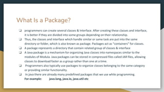 What Is a Package?
❏ programmers can create several classes & Interface. After creating these classes and interface,
it is better if they are divided into some groups depending on their relationship.
❏ Thus, the classes and interface which handle similar or same task are put into the same
directory or folder, which is also known as package. Packages act as “containers” for classes.
❏ A package represents a directory that contain related group of classes & interface
❏ A Java package is a mechanism for organizing Java classes into namespaces similar to the
modules of Modula. Java packages can be stored in compressed files called JAR files, allowing
classes to download faster as a group rather than one at a time.
❏ Programmers also typically use packages to organize classes belonging to the same category
or providing similar functionality.
❏ In java there are already many predefined packages that we use while programming.
For example: java.lang, java.io, java.util etc
 