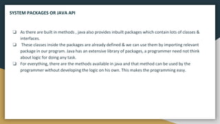 ❏ As there are built in methods , java also provides inbuilt packages which contain lots of classes &
interfaces.
❏ These classes inside the packages are already defined & we can use them by importing relevant
package in our program. Java has an extensive library of packages, a programmer need not think
about logic for doing any task.
❏ For everything, there are the methods available in java and that method can be used by the
programmer without developing the logic on his own. This makes the programming easy.
SYSTEM PACKAGES OR JAVA API
 