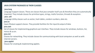 java.lang
Language Support classes. These are classes that java compiler itself uses & therefore they are automatically
imported. They include classes for primitive types, strings, maths function, threads & exception.
java .util
Language Utility classes such as vector, hash tables ,random numbers, date etc.
java.io
Input /Output support classes. They provide facilities for the input & output of data
java.awt
Set of classes for implementing graphical user interface. They include classes for windows, buttons, list,
menus & so on.
java.net
Classes for networking. They include classes for communicating with local computers as well as with
internet servers.
java.applet
Classes for creating & implementing applets.
JAVA SYSTEM PACKAGES & THEIR CLASSES
 